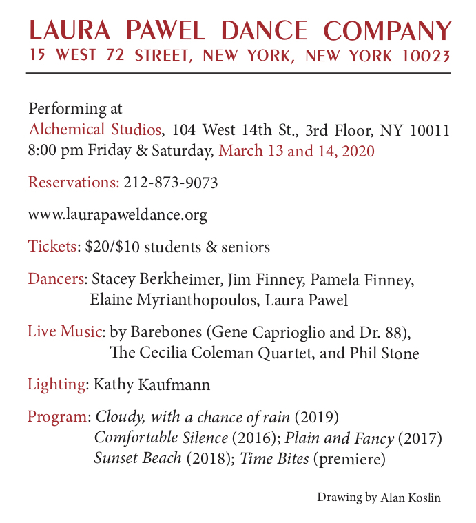 THE LAURA PAWEL DANCE COMPANY March 13-14, 2020 at Alchemical Studios, 104 West 14th Street, 3rd floor
            Friday, March 13, 2020 - 8:00 p.m.
            Saturday, March 14, 2020 - 8:00 p.m.
            Dancers: Stacey Berkheimer, Jim Finney, Pamela Finney,
            Elaine Myrianthopoulos, Laura Pawel
            Live Music: Barebones, The Cecilia Coleman Quartet, Phil Stone
            Lighting: Kathy Kaufmann